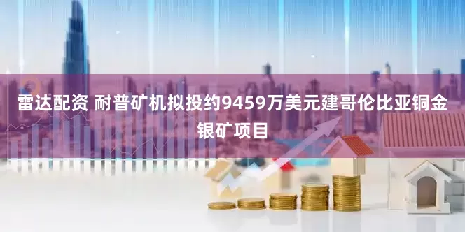 雷达配资 耐普矿机拟投约9459万美元建哥伦比亚铜金银矿项目