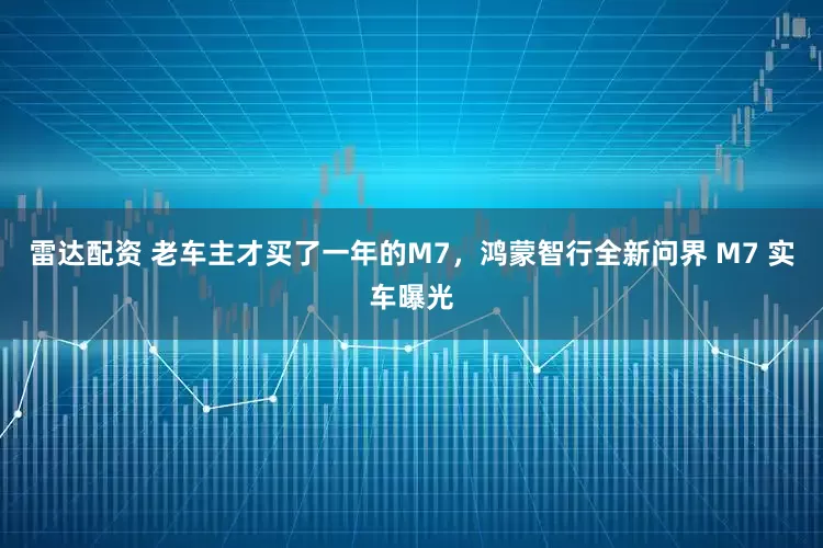 雷达配资 老车主才买了一年的M7，鸿蒙智行全新问界 M7 实车曝光