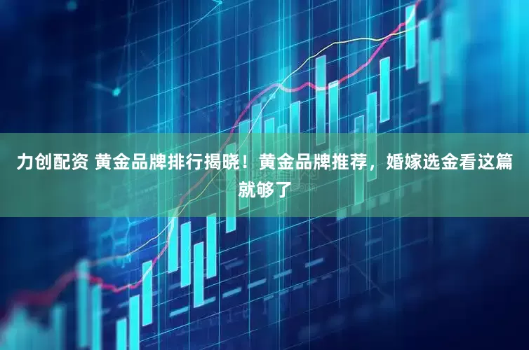 力创配资 黄金品牌排行揭晓！黄金品牌推荐，婚嫁选金看这篇就够了
