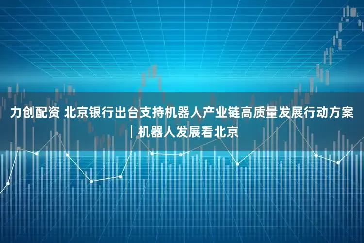 力创配资 北京银行出台支持机器人产业链高质量发展行动方案｜机器人发展看北京