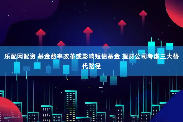 乐配网配资 基金费率改革或影响短债基金 理财公司考虑三大替代路径
