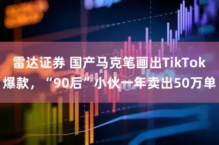 雷达证券 国产马克笔画出TikTok爆款，“90后”小伙一年卖出50万单