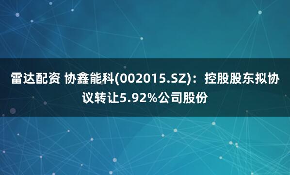 雷达配资 协鑫能科(002015.SZ)：控股股东拟协议转让5.92%公司股份