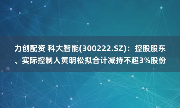 力创配资 科大智能(300222.SZ)：控股股东、实际控制人黄明松拟合计减持不超3%股份