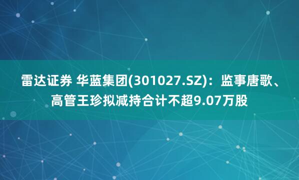 雷达证券 华蓝集团(301027.SZ)：监事唐歌、高管王珍拟减持合计不超9.07万股