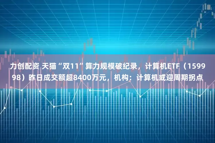 力创配资 天猫“双11”算力规模破纪录，计算机ETF（159998）昨日成交额超8400万元，机构：计算机或迎周期拐点