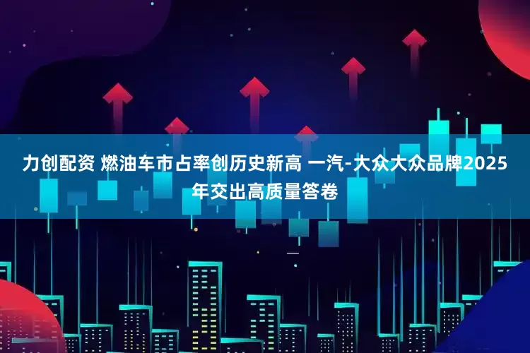 力创配资 燃油车市占率创历史新高 一汽-大众大众品牌2025年交出高质量答卷