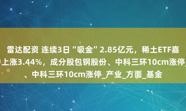雷达配资 连续3日“吸金”2.85亿元，稀土ETF嘉实(516150)盘中上涨3.44%，成分股包钢股份、中科三环10cm涨停_产业_方面_基金