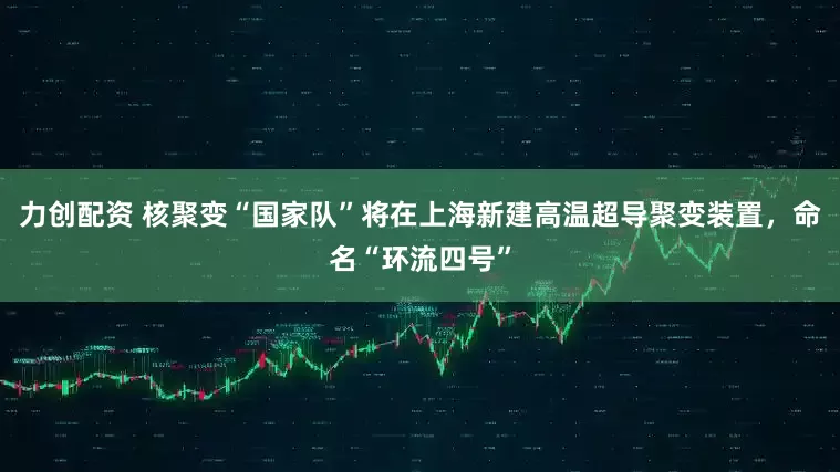 力创配资 核聚变“国家队”将在上海新建高温超导聚变装置，命名“环流四号”